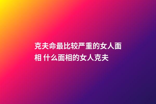 克夫命最比较严重的女人面相 什么面相的女人克夫